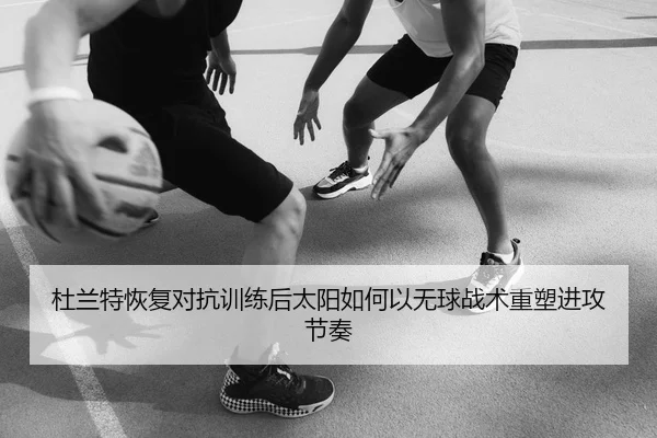 杜兰特恢复对抗训练后太阳如何以无球战术重塑进攻节奏