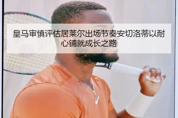 皇马审慎评估居莱尔出场节奏安切洛蒂以耐心铺就成长之路